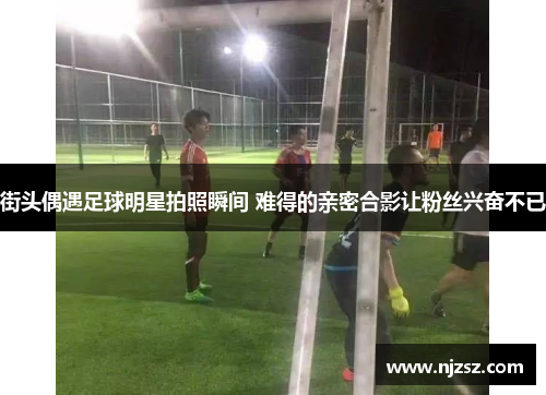 街头偶遇足球明星拍照瞬间 难得的亲密合影让粉丝兴奋不已