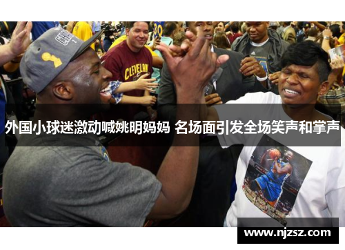 外国小球迷激动喊姚明妈妈 名场面引发全场笑声和掌声