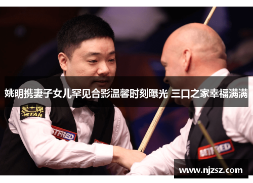 姚明携妻子女儿罕见合影温馨时刻曝光 三口之家幸福满满