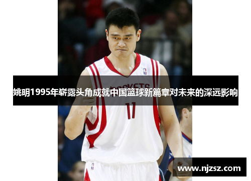 姚明1995年崭露头角成就中国篮球新篇章对未来的深远影响