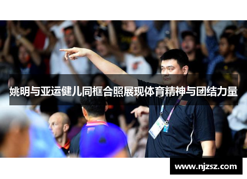 姚明与亚运健儿同框合照展现体育精神与团结力量