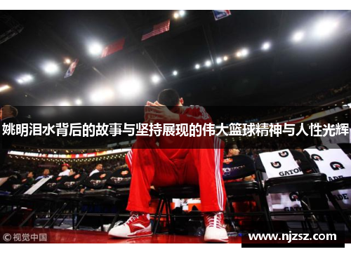 姚明泪水背后的故事与坚持展现的伟大篮球精神与人性光辉