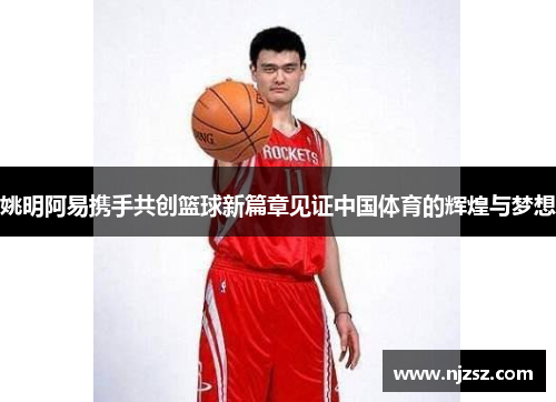 姚明阿易携手共创篮球新篇章见证中国体育的辉煌与梦想